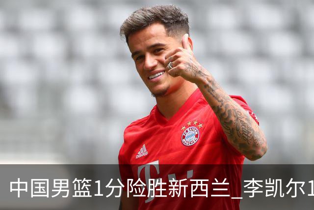 中国男篮1分险胜新西兰 李凯尔18分+致胜抢断